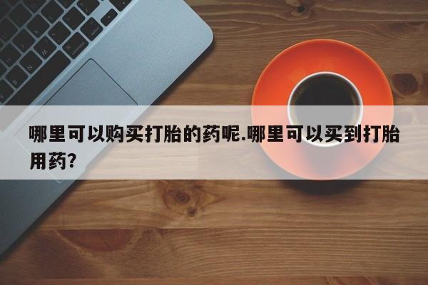 私人医院用什么药打胎好哪里可以购买打胎的药呢.哪里可以买到打胎用药？