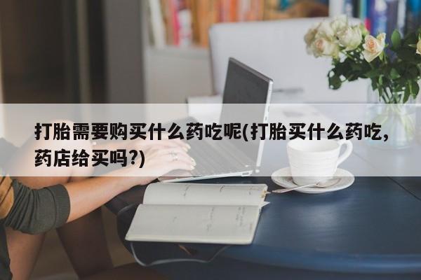 私人医院用什么药打胎好打胎需要购买什么药吃呢(打胎买什么药吃,药店给买吗?)