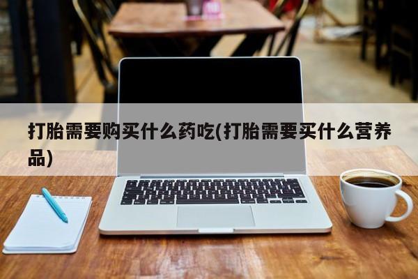 私人医院用什么药打胎好打胎需要购买什么药吃(打胎需要买什么营养品)